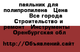  паяльник для полипропилена › Цена ­ 1 000 - Все города Строительство и ремонт » Инструменты   . Оренбургская обл.